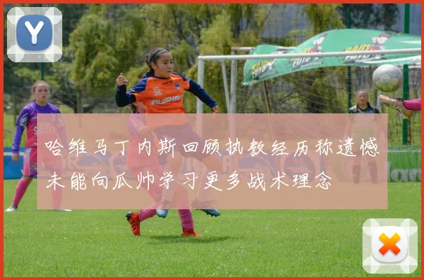 哈维马丁内斯回顾执教经历称遗憾未能向瓜帅学习更多战术理念