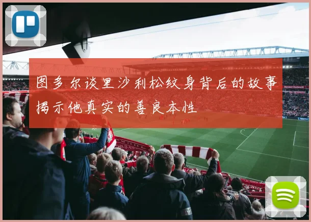 图多尔谈里沙利松纹身背后的故事揭示他真实的善良本性