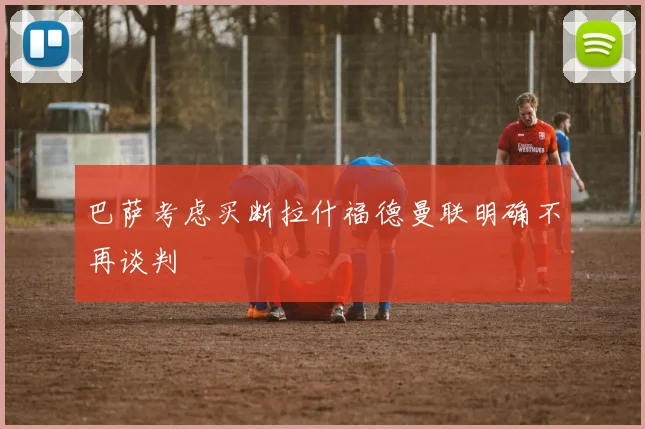 巴萨考虑买断拉什福德曼联明确不再谈判