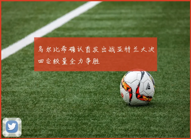 乌尔比希确认首发出战亚特兰大次回合较量全力争胜