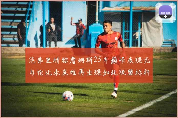 范弗里特称詹姆斯25年巅峰表现无与伦比未来难再出现如此联盟标杆