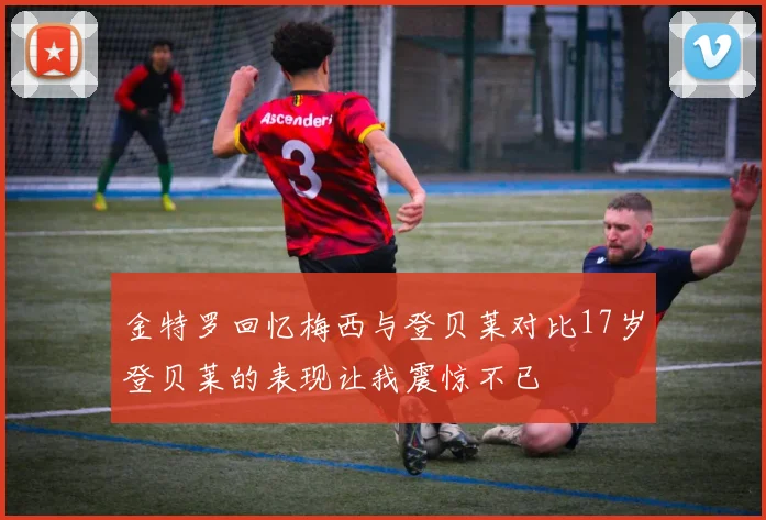 金特罗回忆梅西与登贝莱对比17岁登贝莱的表现让我震惊不已