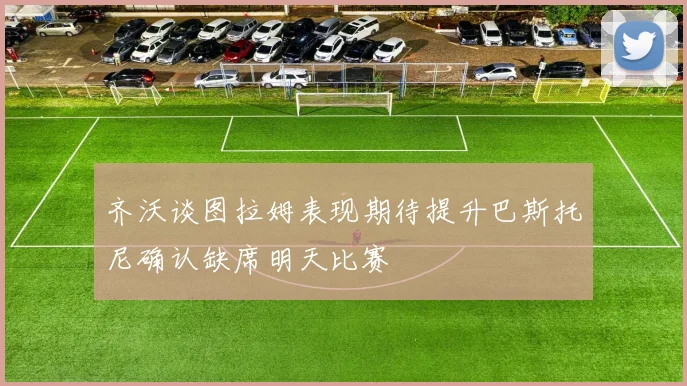 齐沃谈图拉姆表现期待提升巴斯托尼确认缺席明天比赛