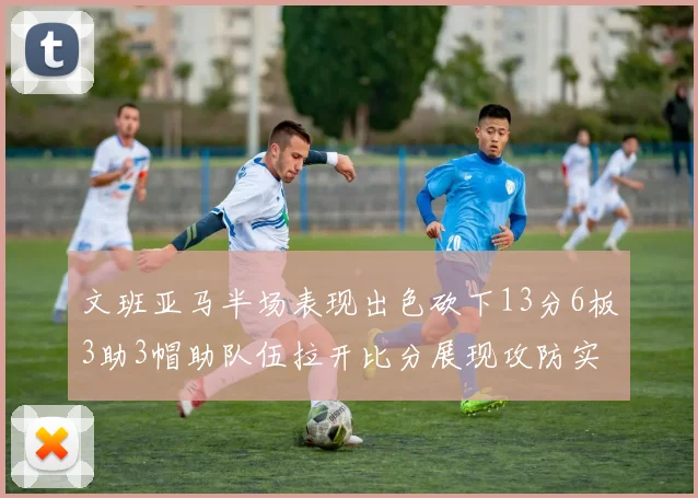 文班亚马半场表现出色砍下13分6板3助3帽助队伍拉开比分展现攻防实力