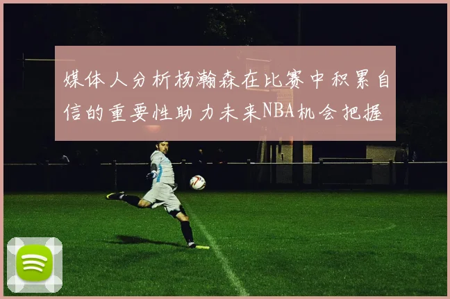 媒体人分析杨瀚森在比赛中积累自信的重要性助力未来NBA机会把握