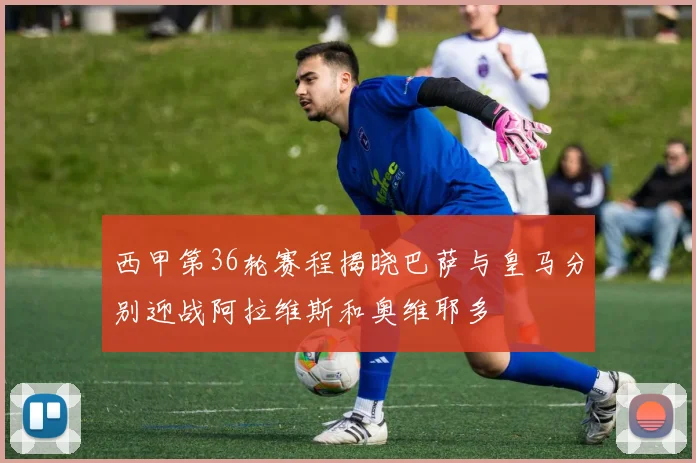 西甲第36轮赛程揭晓巴萨与皇马分别迎战阿拉维斯和奥维耶多