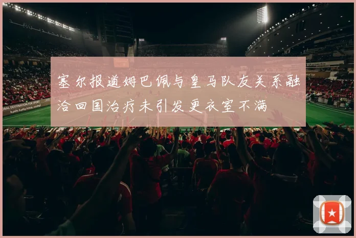 塞尔报道姆巴佩与皇马队友关系融洽回国治疗未引发更衣室不满