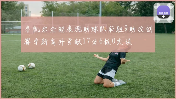 李凯尔全能表现助球队获胜9助攻创赛季新高并贡献17分6板0失误