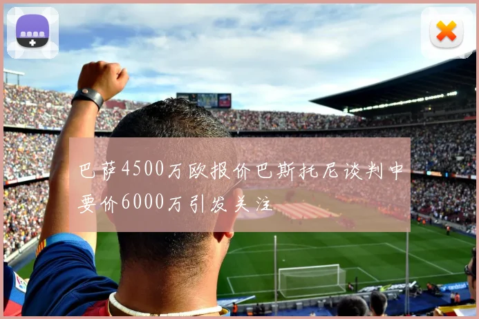 巴萨4500万欧报价巴斯托尼谈判中要价6000万引发关注