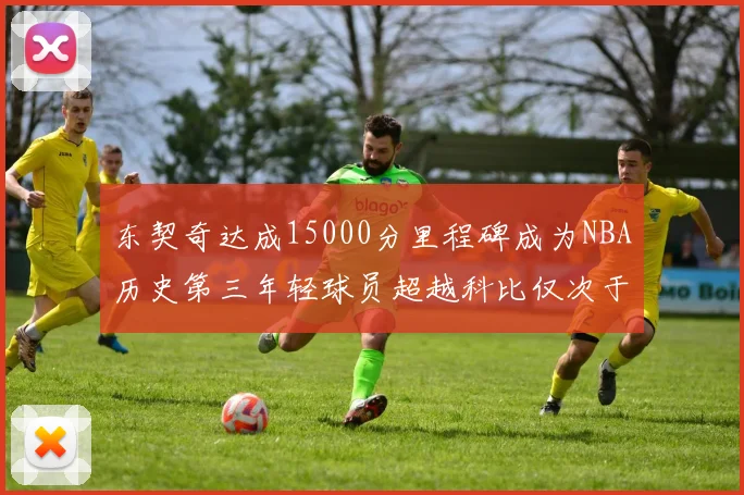 东契奇达成15000分里程碑成为NBA历史第三年轻球员超越科比仅次于詹姆斯和杜兰特