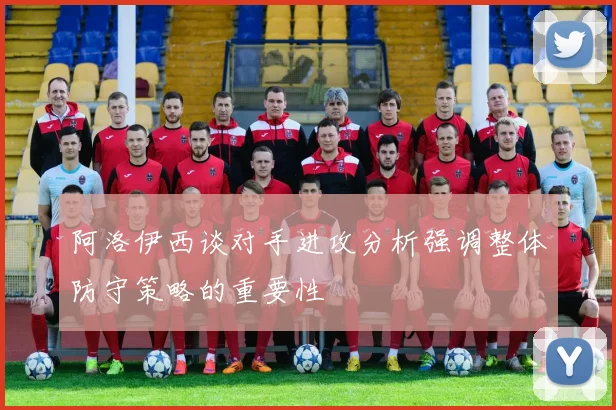 阿洛伊西谈对手进攻分析强调整体防守策略的重要性