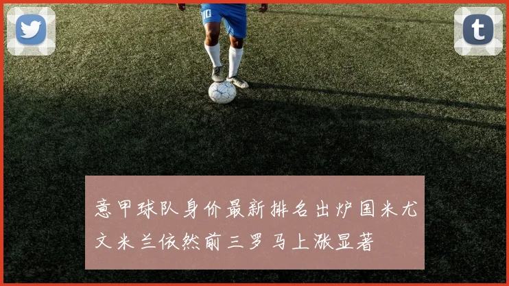 意甲球队身价最新排名出炉国米尤文米兰依然前三罗马上涨显著