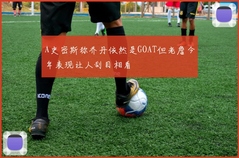 A史密斯称乔丹依然是GOAT但老詹今年表现让人刮目相看