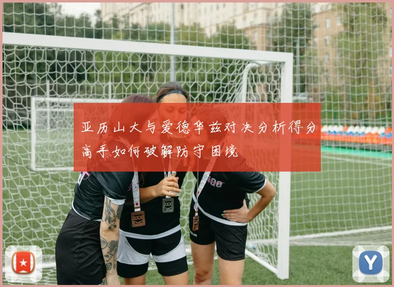 亚历山大与爱德华兹对决分析得分高手如何破解防守困境
