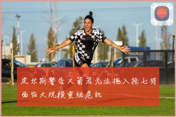 皮尔斯警告火箭若无法拖入抢七将面临大规模重组危机
