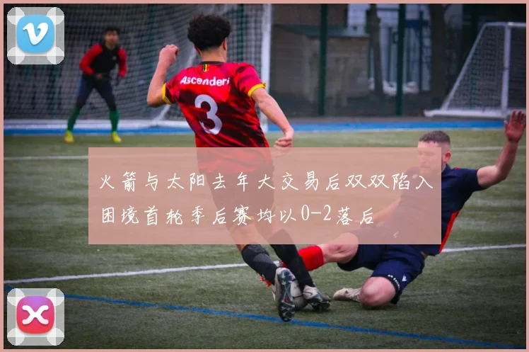 火箭与太阳去年大交易后双双陷入困境首轮季后赛均以0-2落后